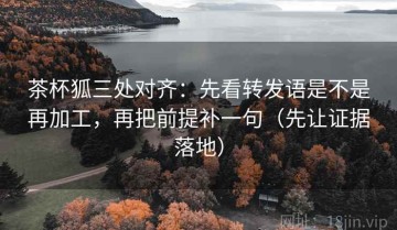 茶杯狐三处对齐：先看转发语是不是再加工，再把前提补一句（先让证据落地）