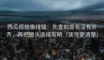 西瓜视频像排错：先查前提有没有补齐，再把镜头选择写明（读完更清楚）