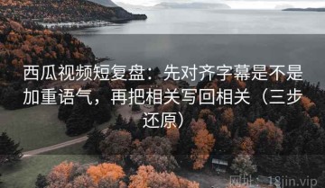 西瓜视频短复盘：先对齐字幕是不是加重语气，再把相关写回相关（三步还原）