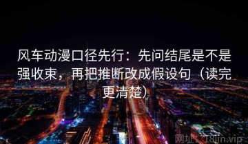风车动漫口径先行：先问结尾是不是强收束，再把推断改成假设句（读完更清楚）