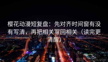 樱花动漫短复盘：先对齐时间窗有没有写清，再把相关写回相关（读完更清醒）