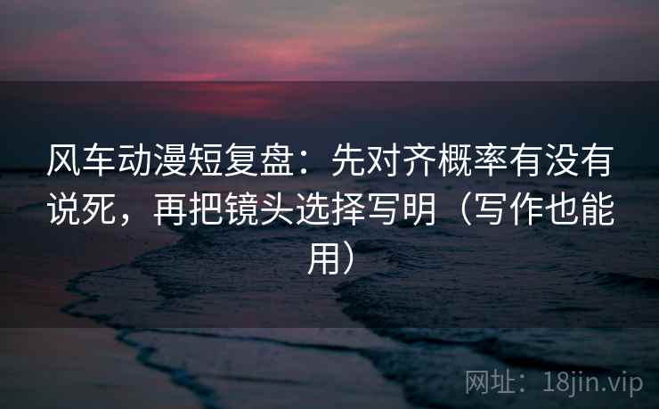 风车动漫短复盘：先对齐概率有没有说死，再把镜头选择写明（写作也能用）