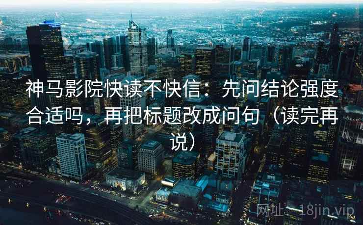 神马影院快读不快信：先问结论强度合适吗，再把标题改成问句（读完再说）