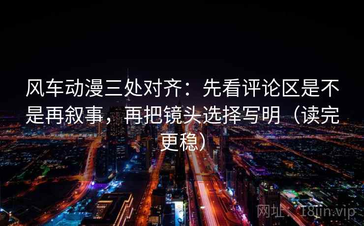 风车动漫三处对齐：先看评论区是不是再叙事，再把镜头选择写明（读完更稳）