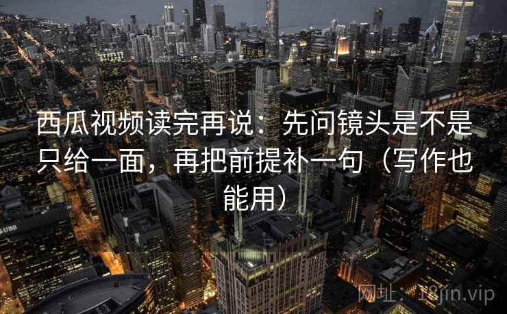 西瓜视频读完再说：先问镜头是不是只给一面，再把前提补一句（写作也能用）