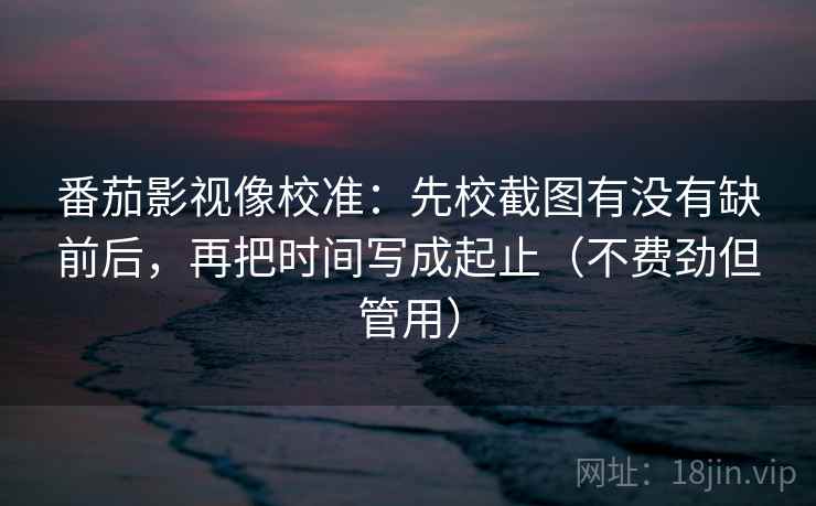 番茄影视像校准：先校截图有没有缺前后，再把时间写成起止（不费劲但管用）