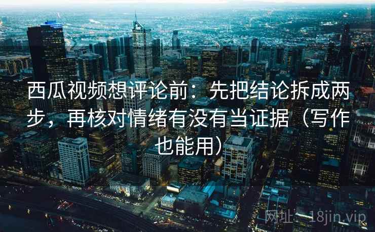 西瓜视频想评论前：先把结论拆成两步，再核对情绪有没有当证据（写作也能用）