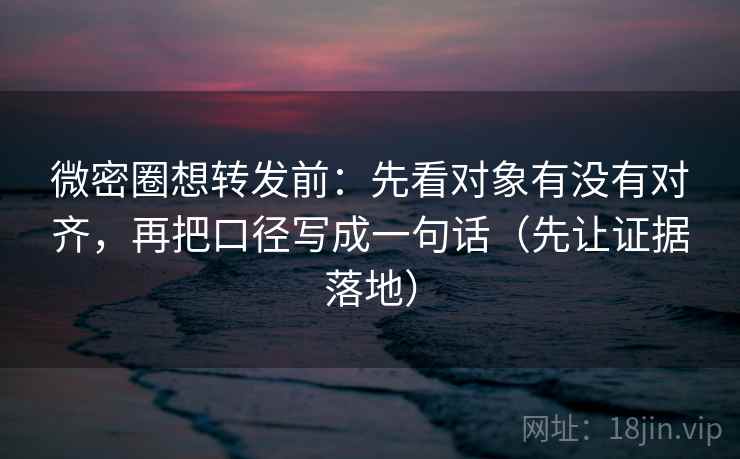 微密圈想转发前：先看对象有没有对齐，再把口径写成一句话（先让证据落地）