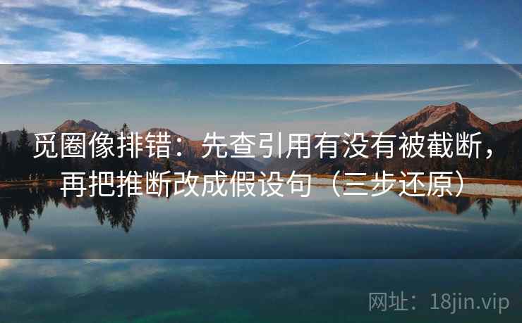 觅圈像排错：先查引用有没有被截断，再把推断改成假设句（三步还原）
