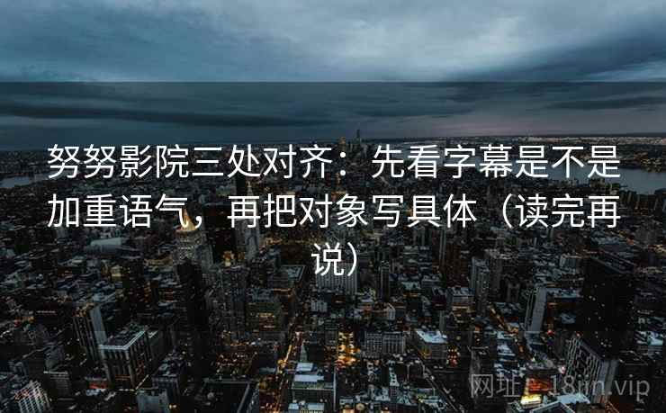 努努影院三处对齐:先看字幕是不是加重语气,再把对象写具体(读完再说) 努努影院三处对齐:先看字幕是不是加重语气,再把对象写具体(读完再说)