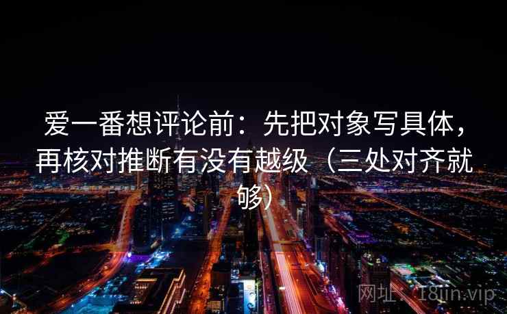 爱一番想评论前:先把对象写具体,再核对推断有没有越级(三处对齐就够) 爱一番想评论前:先把对象写具体,再核对推断有没有越级(三处对齐就够)