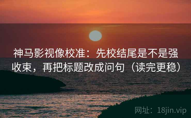神马影视像校准:先校结尾是不是强收束,再把标题改成问句(读完更稳) 神马影视像校准:先校结尾是不是强收束,再把标题改成问句(读完更稳)