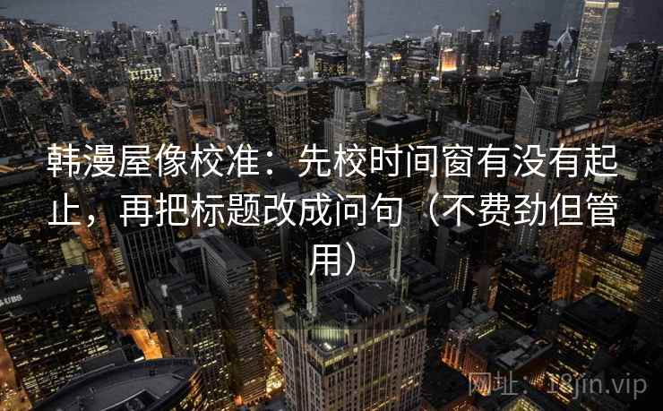 韩漫屋像校准:先校时间窗有没有起止,再把标题改成问句(不费劲但管用) 韩漫屋像校准:先校时间窗有没有起止,再把标题改成问句(不费劲但管用)