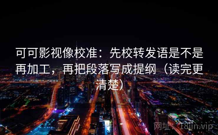 可可影视像校准:先校转发语是不是再加工,再把段落写成提纲(读完更清楚) 可可影视像校准:先校转发语是不是再加工,再把段落写成提纲(读完更清楚)