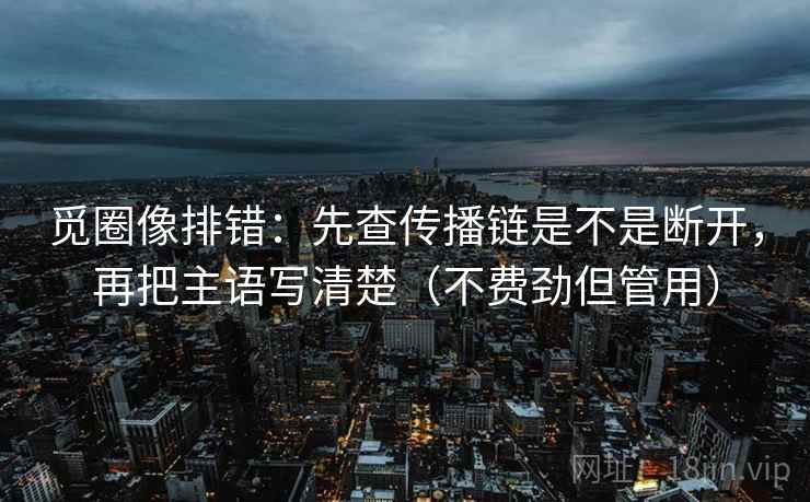 觅圈像排错:先查传播链是不是断开,再把主语写清楚(不费劲但管用) 觅圈像排错:先查传播链是不是断开,再把主语写清楚(不费劲但管用)