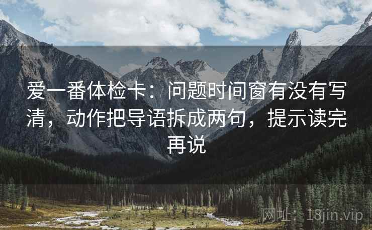 爱一番体检卡：问题时间窗有没有写清，动作把导语拆成两句，提示读完再说
