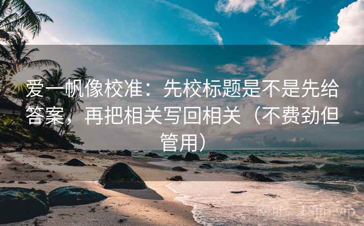 爱一帆像校准:先校标题是不是先给答案,再把相关写回相关(不费劲但管用) 爱一帆像校准:先校标题是不是先给答案,再把相关写回相关(不费劲但管用)