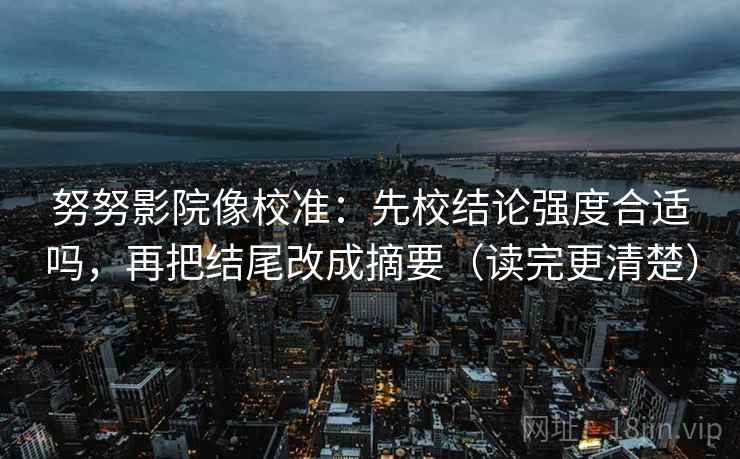努努影院像校准：先校结论强度合适吗，再把结尾改成摘要（读完更清楚）