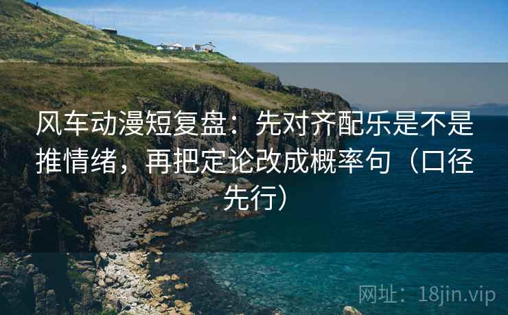 风车动漫短复盘：先对齐配乐是不是推情绪，再把定论改成概率句（口径先行）