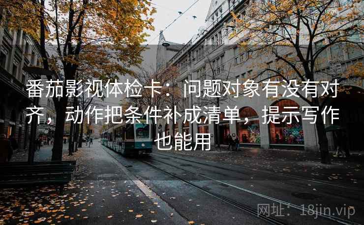 番茄影视体检卡:问题对象有没有对齐,动作把条件补成清单,提示写作也能用 番茄影视体检卡:问题对象有没有对齐,动作把条件补成清单,提示写作也能用