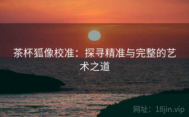 茶杯狐像校准：探寻精准与完整的艺术之道