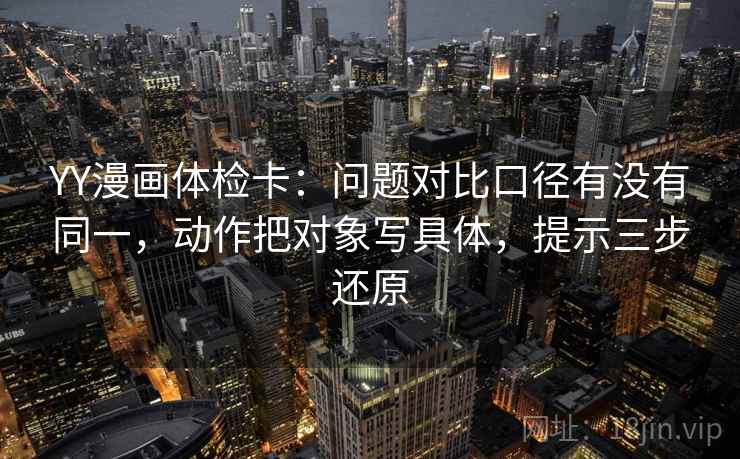YY漫画体检卡:问题对比口径有没有同一,动作把对象写具体,提示三步还原 YY漫画体检卡:问题对比口径有没有同一,动作把对象写具体,提示三步还原