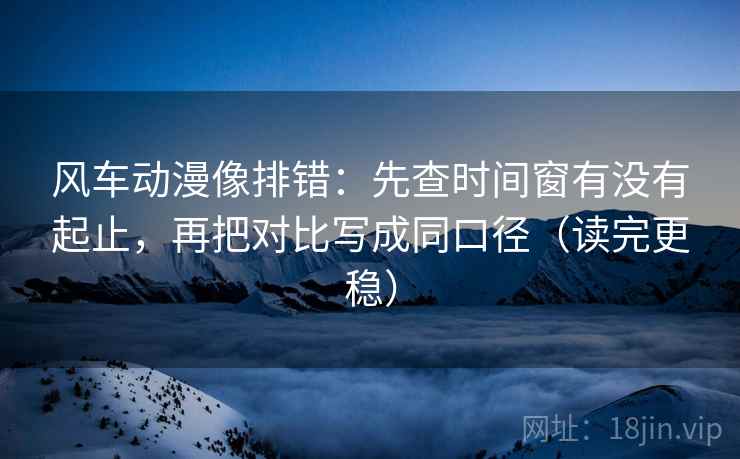 风车动漫像排错：先查时间窗有没有起止，再把对比写成同口径（读完更稳）