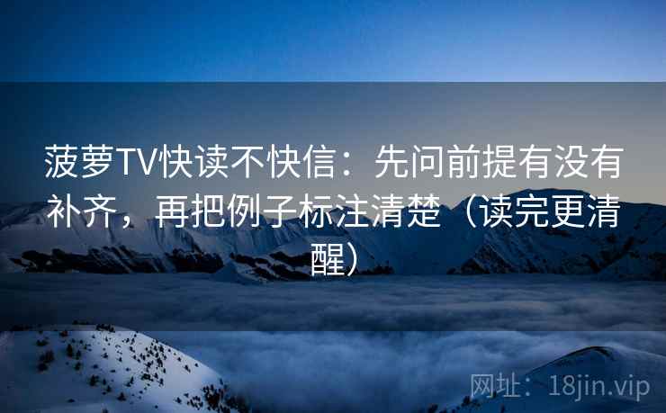 菠萝TV快读不快信：先问前提有没有补齐，再把例子标注清楚（读完更清醒）