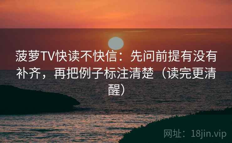 菠萝TV快读不快信：先问前提有没有补齐，再把例子标注清楚（读完更清醒）