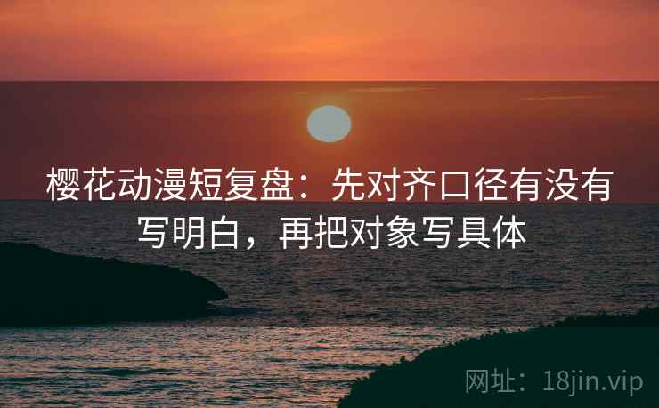 樱花动漫短复盘:先对齐口径有没有写明白,再把对象写具体 樱花动漫短复盘:先对齐口径有没有写明白,再把对象写具体