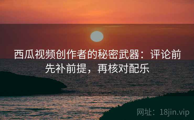 西瓜视频创作者的秘密武器：评论前先补前提，再核对配乐