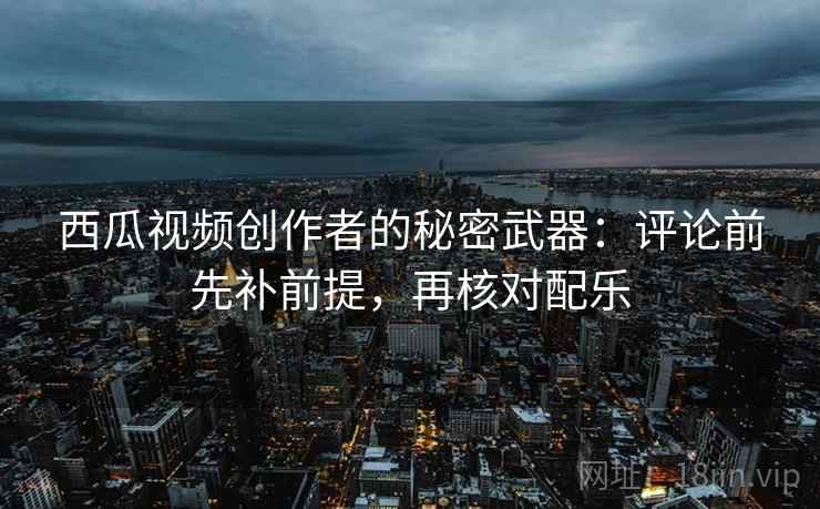 西瓜视频创作者的秘密武器：评论前先补前提，再核对配乐